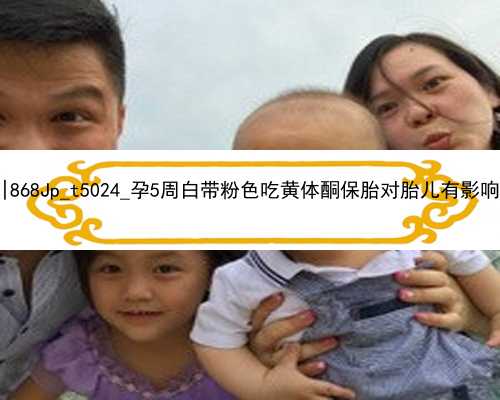 武汉代孕助孕医院|868Jp_t5024_孕5周白带粉色吃黄体酮保胎对胎儿有影响吗？_UA